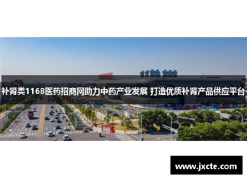 补肾类1168医药招商网助力中药产业发展 打造优质补肾产品供应平台
